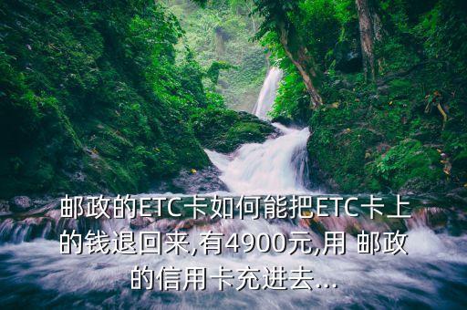 邮政的ETC卡如何能把ETC卡上的钱退回来,有4900元,用 邮政的信用卡充进去...
