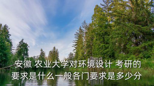  安徽 农业大学对环境设计 考研的要求是什么一般各门要求是多少分