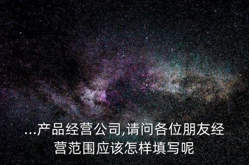 ...产品经营公司,请问各位朋友经营范围应该怎样填写呢