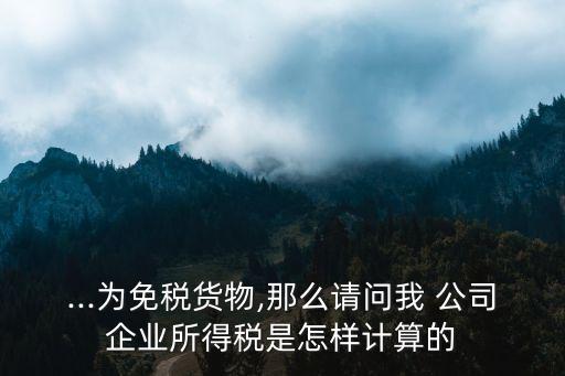 ...为免税货物,那么请问我 公司企业所得税是怎样计算的