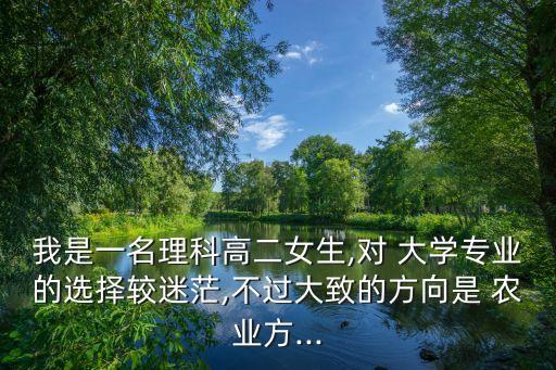 我是一名理科高二女生,对 大学专业的选择较迷茫,不过大致的方向是 农业方...