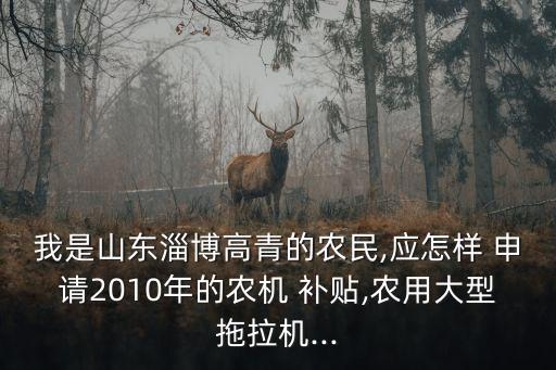 我是山东淄博高青的农民,应怎样 申请2010年的农机 补贴,农用大型拖拉机...