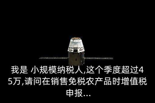 我是 小规模纳税人,这个季度超过45万,请问在销售免税农产品时增值税 申报...