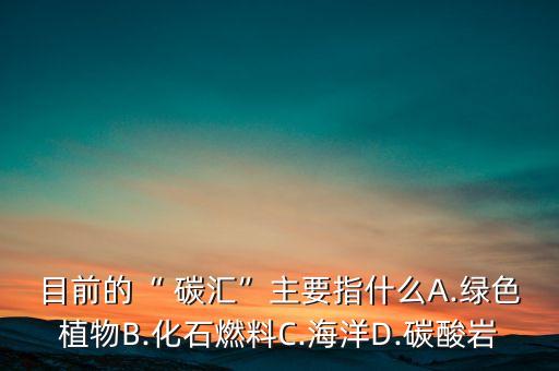 目前的“ 碳汇”主要指什么A.绿色植物B.化石燃料C.海洋D.碳酸岩