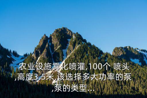  农业设施雾化喷灌,100个 喷头,高度3.5米,该选择多大功率的泵,泵的类型...