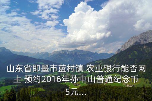山东省即墨市蓝村镇 农业银行能否网上 预约2016年孙中山普通纪念币5元...
