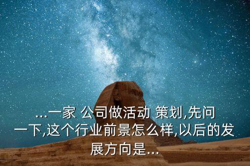 ...一家 公司做活动 策划,先问一下,这个行业前景怎么样,以后的发展方向是...