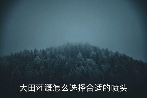 云南农业喷头怎么选，大田灌溉怎么选择合适的喷头