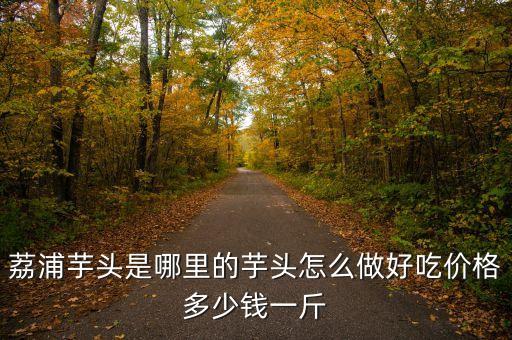 荔浦芋头是哪里的芋头怎么做好吃价格多少钱一斤