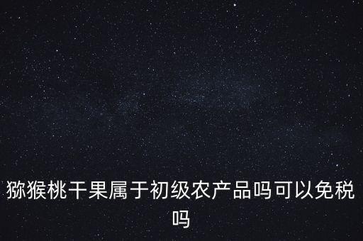猕猴桃干果属于初级农产品吗可以免税吗
