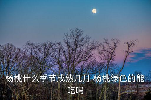 杨桃什么季节成熟几月 杨桃绿色的能吃吗