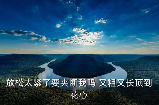 放松太紧了要夹断我吗 又粗又长顶到花心