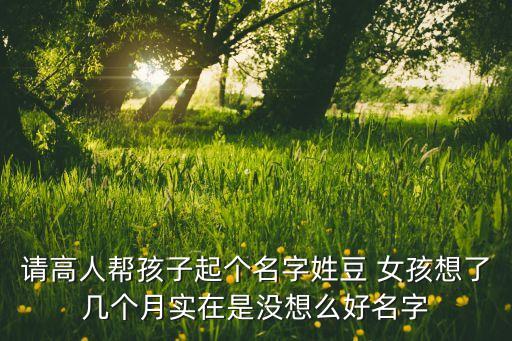 请高人帮孩子起个名字姓豆 女孩想了几个月实在是没想么好名字