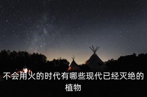 不会用火的时代有哪些现代已经灭绝的植物