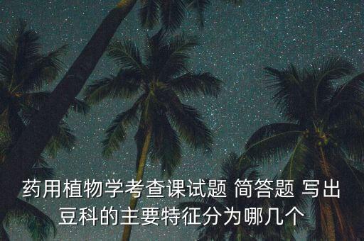 药用植物学考查课试题 简答题 写出豆科的主要特征分为哪几个