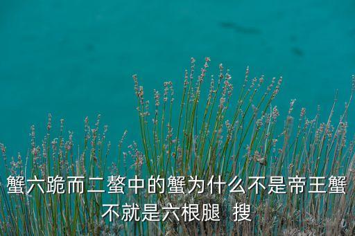 蟹六跪而二螯中的蟹为什么不是帝王蟹不就是六根腿  搜