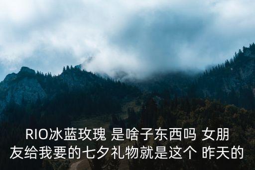 RIO冰蓝玫瑰 是啥子东西吗 女朋友给我要的七夕礼物就是这个 昨天的