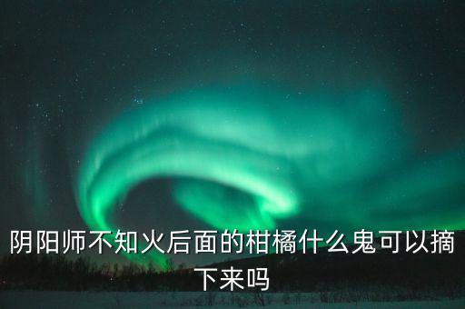 不知火柑橘，阴阳师不知火后面的柑橘什么鬼可以摘下来吗