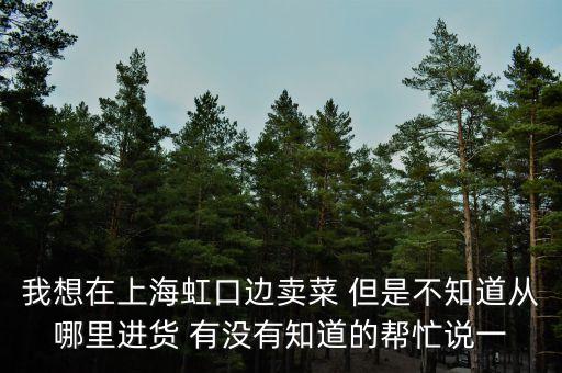 我想在上海虹口边卖菜 但是不知道从哪里进货 有没有知道的帮忙说一